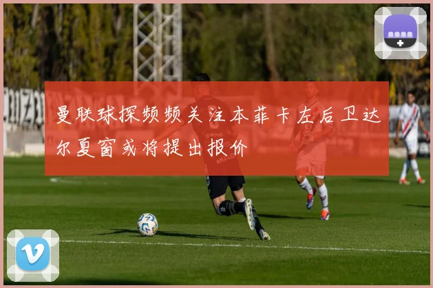 曼联球探频频关注本菲卡左后卫达尔夏窗或将提出报价