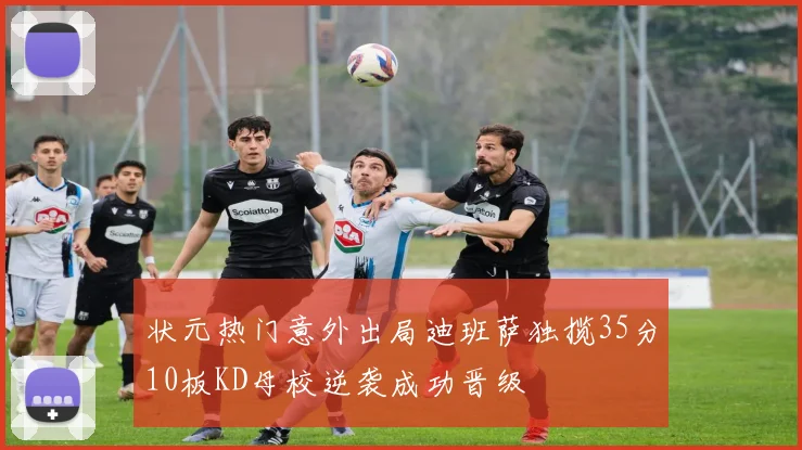 状元热门意外出局迪班萨独揽35分10板KD母校逆袭成功晋级