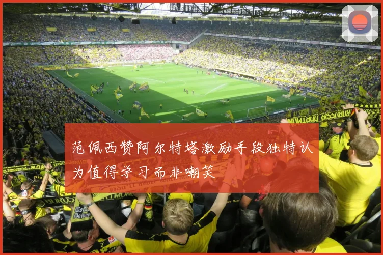 范佩西赞阿尔特塔激励手段独特认为值得学习而非嘲笑