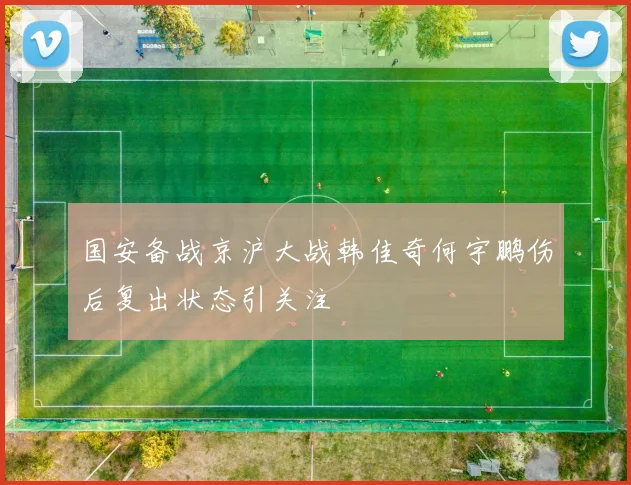 国安备战京沪大战韩佳奇何宇鹏伤后复出状态引关注
