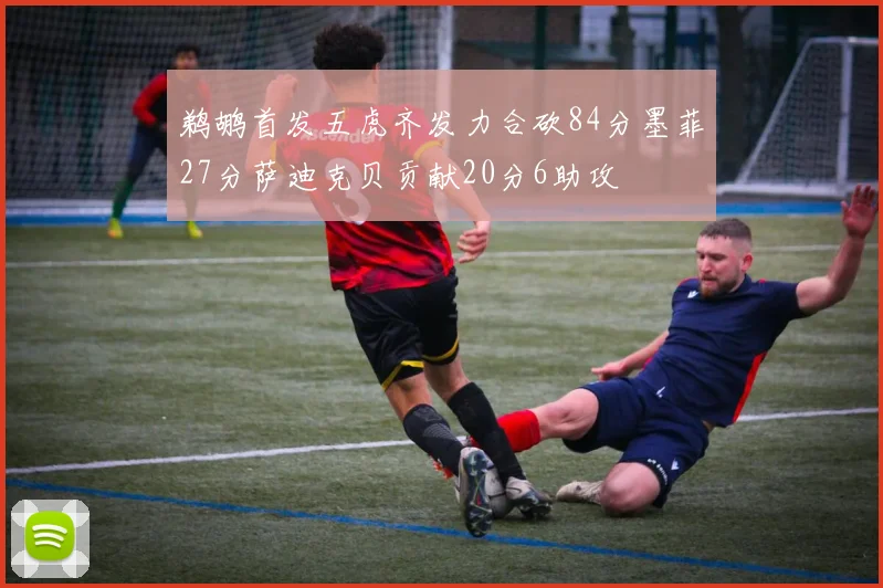 鹈鹕首发五虎齐发力合砍84分墨菲27分萨迪克贝贡献20分6助攻