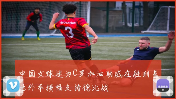 中国女球迷为C罗加油助威在胜利基地外举横幅支持德比战
