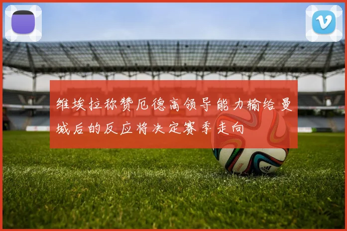 维埃拉称赞厄德高领导能力输给曼城后的反应将决定赛季走向