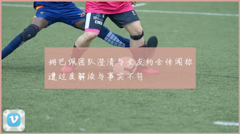 姆巴佩团队澄清与女友约会传闻称遭过度解读与事实不符