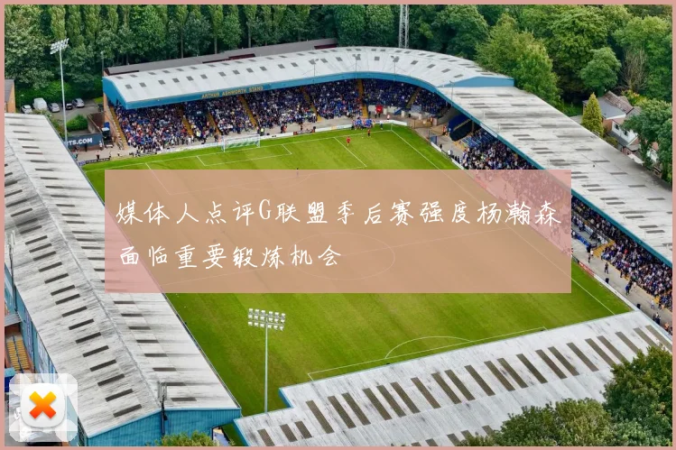 媒体人点评G联盟季后赛强度杨瀚森面临重要锻炼机会